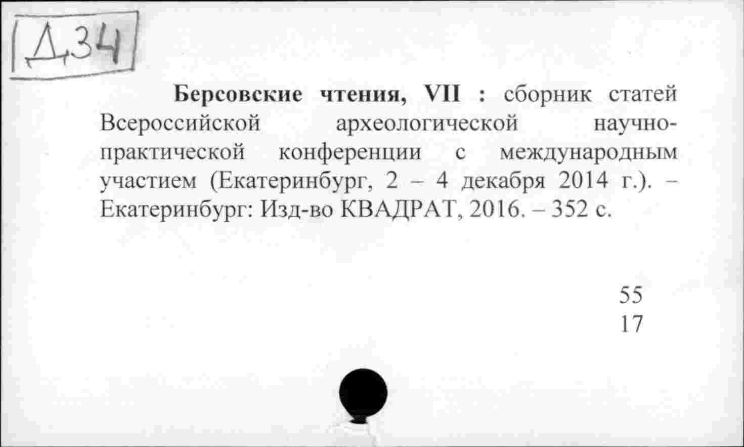 ﻿ІЛз^ї
Берсовские чтения, Vil : сборник статей Всероссийской археологической научно-практической конференции с международным участием (Екатеринбург, 2-4 декабря 2014 г.). -Екатеринбург: Изд-во КВАДРАТ, 2016. - 352 с.
55
17